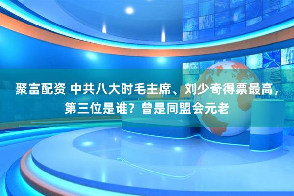 聚富配资 中共八大时毛主席、刘少奇得票最高，第三位是谁？曾是同盟会元老