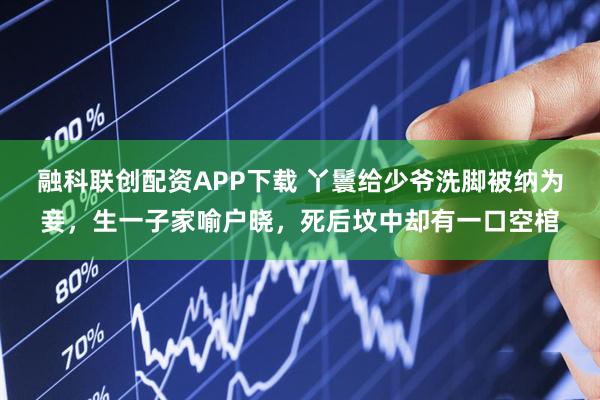 融科联创配资APP下载 丫鬟给少爷洗脚被纳为妾，生一子家喻户晓，死后坟中却有一口空棺