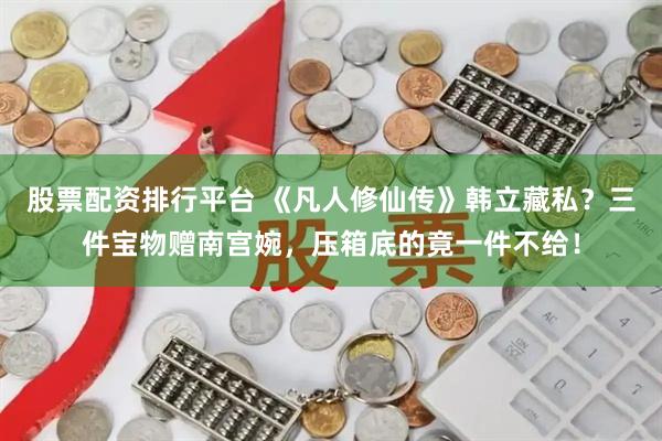 股票配资排行平台 《凡人修仙传》韩立藏私？三件宝物赠南宫婉，压箱底的竟一件不给！