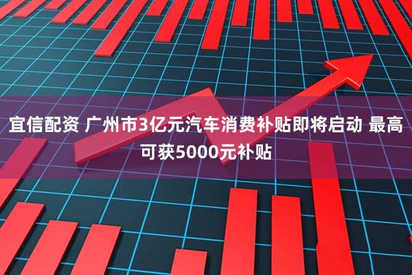 宜信配资 广州市3亿元汽车消费补贴即将启动 最高可获5000元补贴