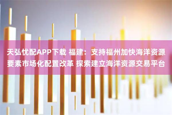 天弘忧配APP下载 福建：支持福州加快海洋资源要素市场化配置改革 探索建立海洋资源交易平台