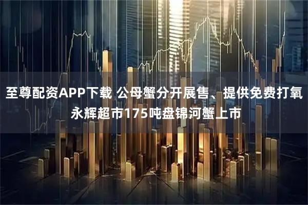 至尊配资APP下载 公母蟹分开展售、提供免费打氧 永辉超市175吨盘锦河蟹上市