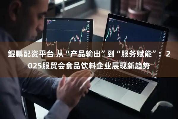 鲲鹏配资平台 从“产品输出”到“服务赋能”：2025服贸会食品饮料企业展现新趋势
