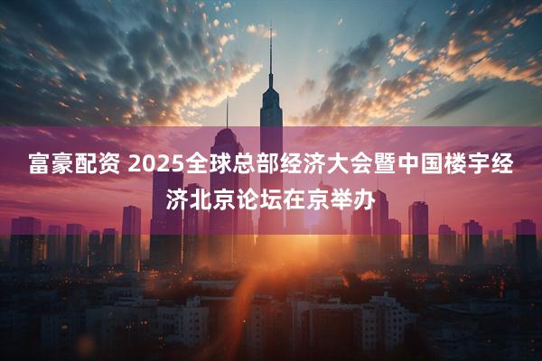 富豪配资 2025全球总部经济大会暨中国楼宇经济北京论坛在京举办