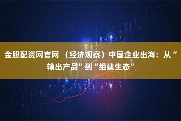 金股配资网官网 （经济观察）中国企业出海：从“输出产品”到“组建生态”