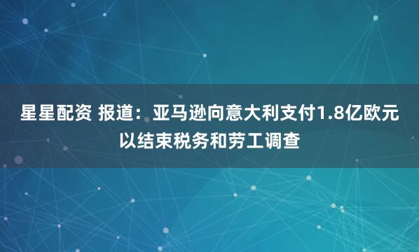 星星配资 报道：亚马逊向意大利支付1.8亿欧元以结束税务和劳工调查