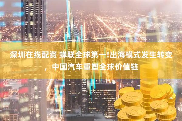 深圳在线配资 蝉联全球第一!出海模式发生转变，中国汽车重塑全球价值链