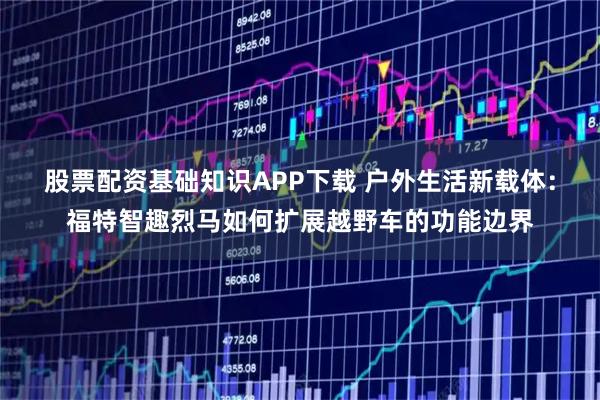 股票配资基础知识APP下载 户外生活新载体：福特智趣烈马如何扩展越野车的功能边界