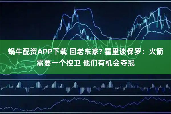 蜗牛配资APP下载 回老东家? 霍里谈保罗：火箭需要一个控卫 他们有机会夺冠