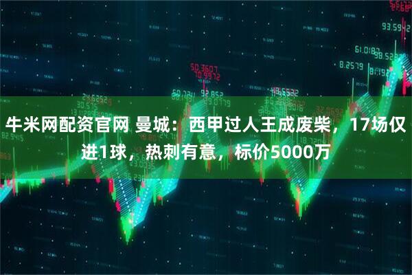 牛米网配资官网 曼城：西甲过人王成废柴，17场仅进1球，热刺有意，标价5000万