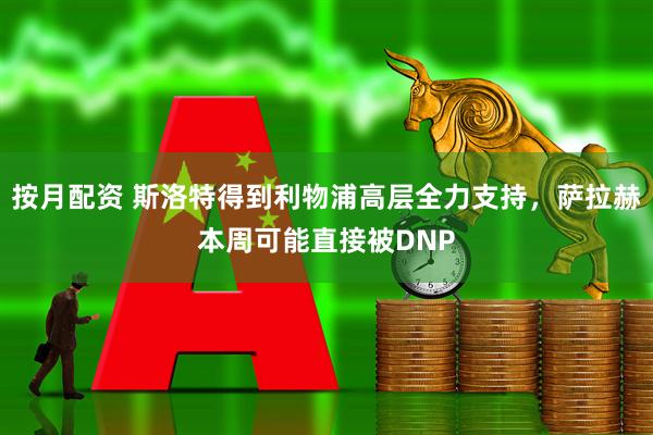 按月配资 斯洛特得到利物浦高层全力支持，萨拉赫本周可能直接被DNP
