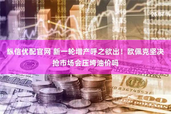 纵信优配官网 新一轮增产呼之欲出！欧佩克坚决抢市场会压垮油价吗