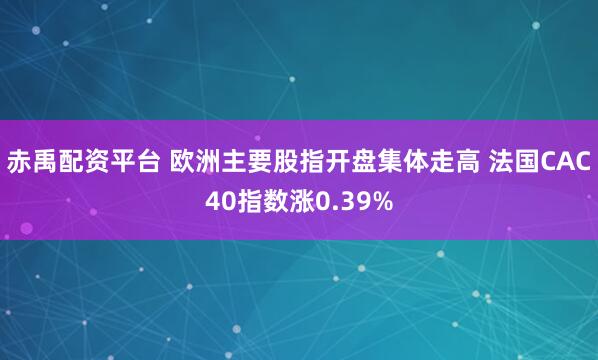 赤禹配资平台 欧洲主要股指开盘集体走高 法国CAC40指数涨0.39%