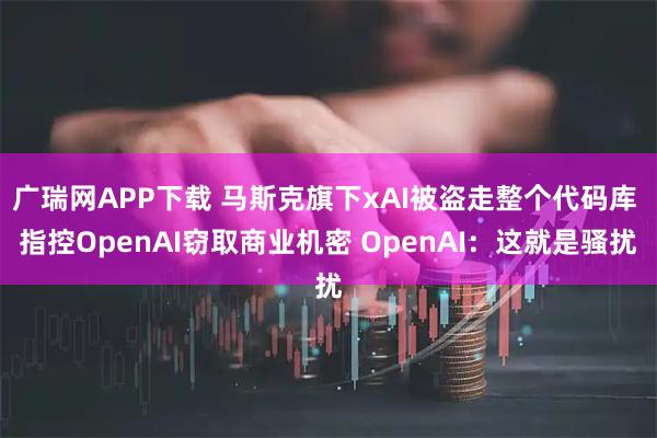 广瑞网APP下载 马斯克旗下xAI被盗走整个代码库 指控OpenAI窃取商业机密 OpenAI：这就是骚扰