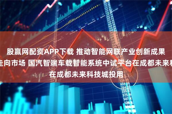 股赢网配资APP下载 推动智能网联产业创新成果从实验室走向市场 国汽智端车载智能系统中试平台在成都未来科技城投用