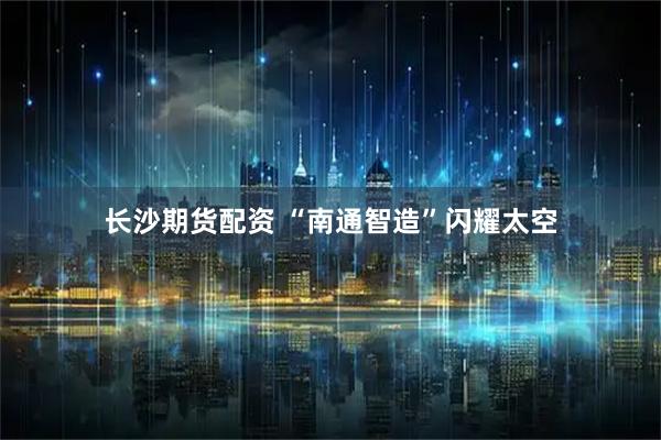 长沙期货配资 “南通智造”闪耀太空
