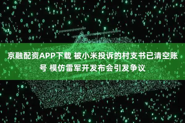 京融配资APP下载 被小米投诉的村支书已清空账号 模仿雷军开发布会引发争议