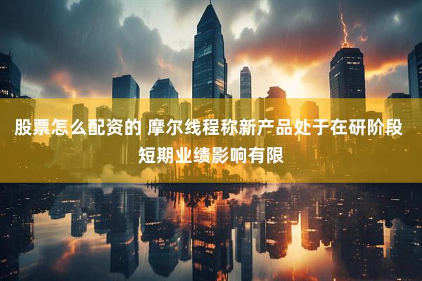 股票怎么配资的 摩尔线程称新产品处于在研阶段 短期业绩影响有限