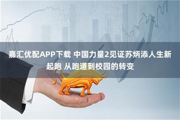 嘉汇优配APP下载 中国力量2见证苏炳添人生新起跑 从跑道到校园的转变