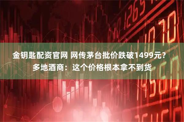 金钥匙配资官网 网传茅台批价跌破1499元？ 多地酒商：这个价格根本拿不到货