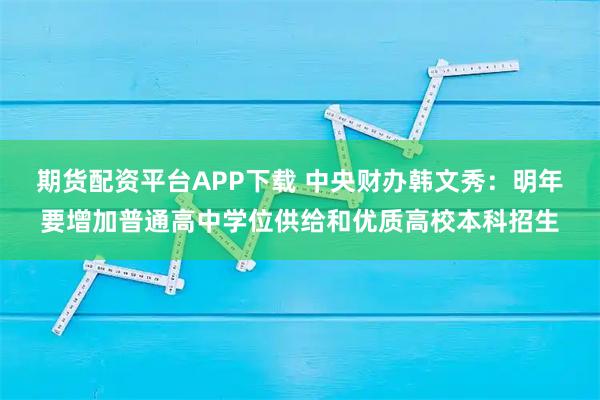 期货配资平台APP下载 中央财办韩文秀：明年要增加普通高中学位供给和优质高校本科招生