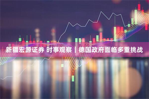新疆宏源证券 时事观察｜德国政府面临多重挑战