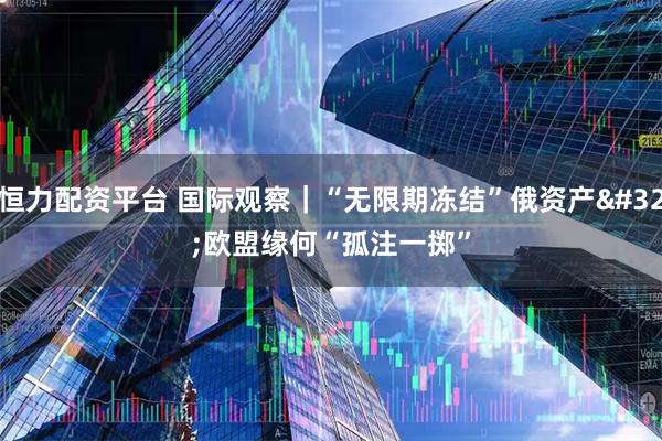 恒力配资平台 国际观察｜“无限期冻结”俄资产 欧盟缘何“孤注一掷”
