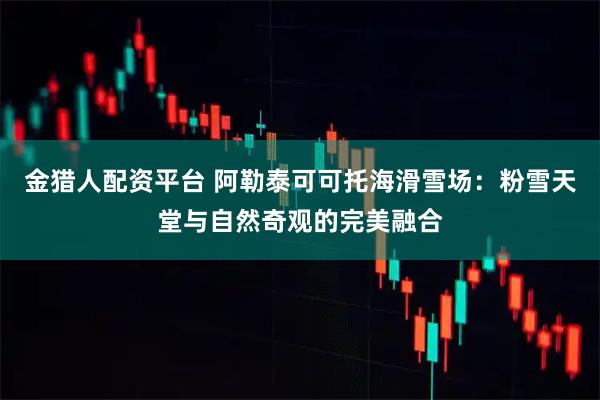 金猎人配资平台 阿勒泰可可托海滑雪场：粉雪天堂与自然奇观的完美融合