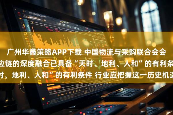 广州华鑫策略APP下载 中国物流与采购联合会会长蔡进：AI与物流及供应链的深度融合已具备“天时、地利、人和”的有利条件 行业应把握这一历史机遇