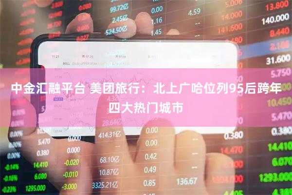 中金汇融平台 美团旅行：北上广哈位列95后跨年四大热门城市