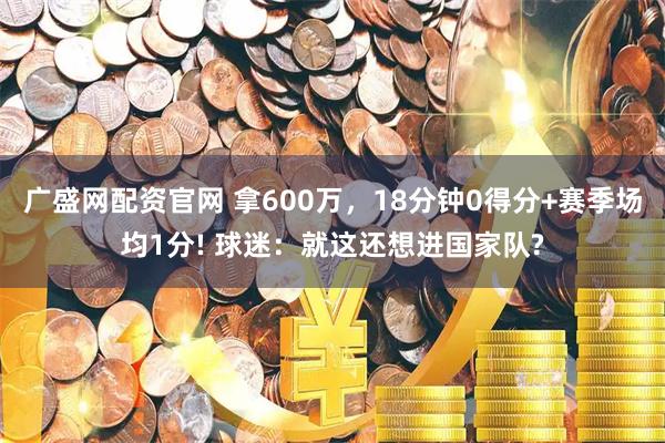 广盛网配资官网 拿600万，18分钟0得分+赛季场均1分! 球迷：就这还想进国家队?
