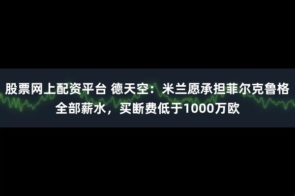 股票网上配资平台 德天空：米兰愿承担菲尔克鲁格全部薪水，买断费低于1000万欧
