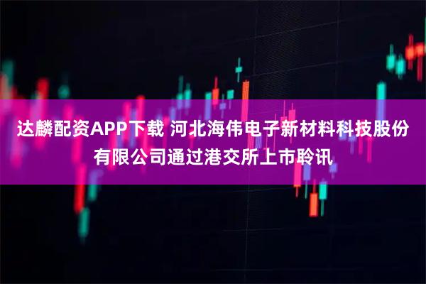 达麟配资APP下载 河北海伟电子新材料科技股份有限公司通过港交所上市聆讯