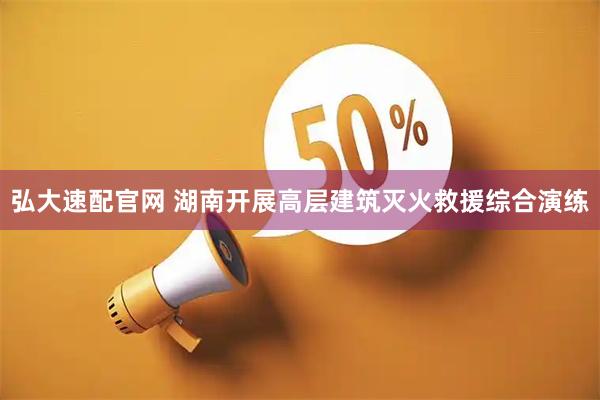 弘大速配官网 湖南开展高层建筑灭火救援综合演练