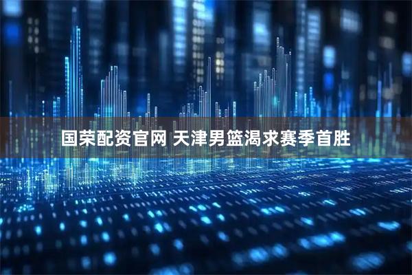国荣配资官网 天津男篮渴求赛季首胜