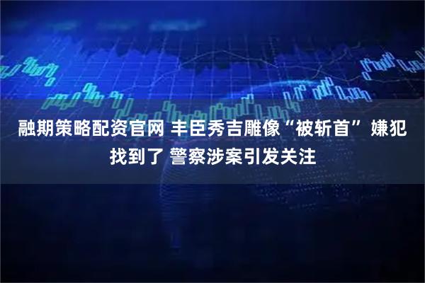 融期策略配资官网 丰臣秀吉雕像“被斩首” 嫌犯找到了 警察涉案引发关注