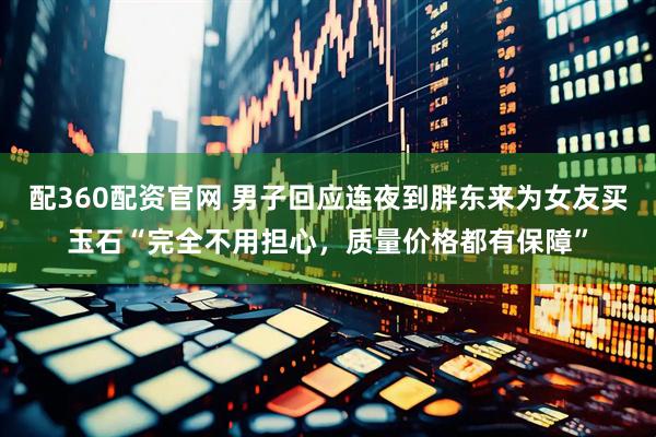 配360配资官网 男子回应连夜到胖东来为女友买玉石“完全不用担心，质量价格都有保障”