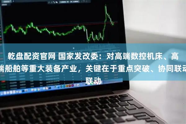 乾盘配资官网 国家发改委：对高端数控机床、高端船舶等重大装备产业，关键在于重点突破、协同联动