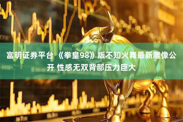 富明证券平台 《拳皇98》版不知火舞最新雕像公开 性感无双背部压力巨大