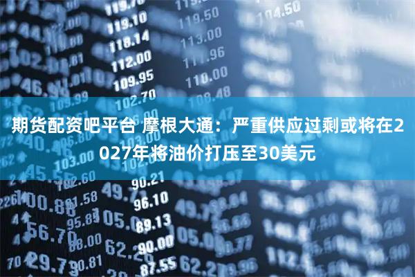 期货配资吧平台 摩根大通:严重供应过剩或将在2027年将油价打压至30美元