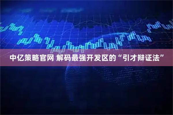 中亿策略官网 解码最强开发区的“引才辩证法”