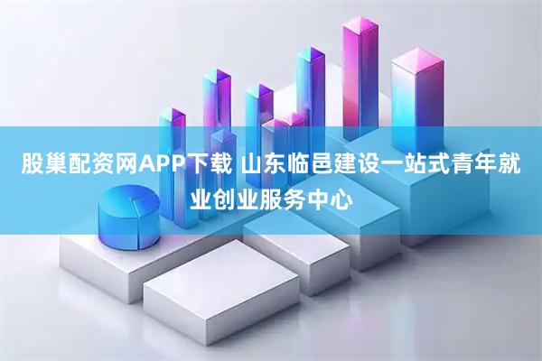 股巢配资网APP下载 山东临邑建设一站式青年就业创业服务中心