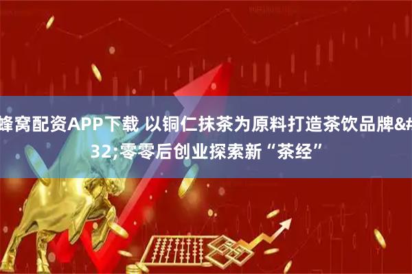 蜂窝配资APP下载 以铜仁抹茶为原料打造茶饮品牌 零零后创业探索新“茶经”