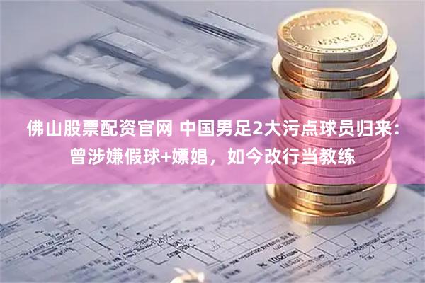佛山股票配资官网 中国男足2大污点球员归来：曾涉嫌假球+嫖娼，如今改行当教练