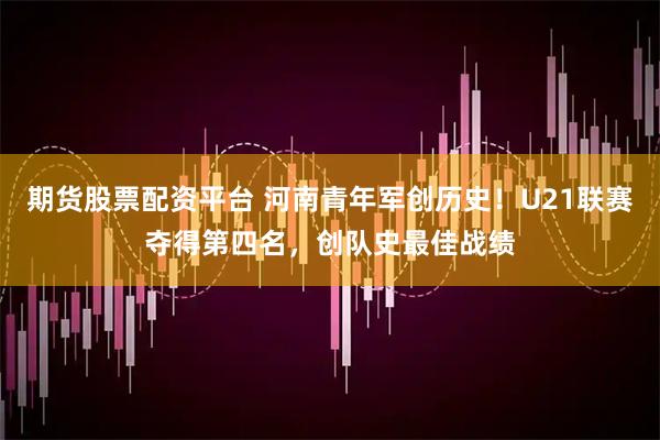 期货股票配资平台 河南青年军创历史！U21联赛夺得第四名，创队史最佳战绩