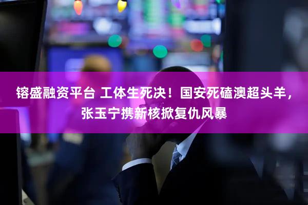 镕盛融资平台 工体生死决！国安死磕澳超头羊，张玉宁携新核掀复仇风暴