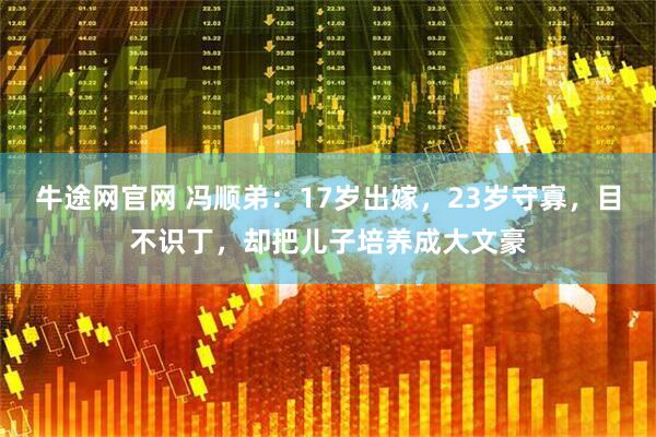 牛途网官网 冯顺弟：17岁出嫁，23岁守寡，目不识丁，却把儿子培养成大文豪