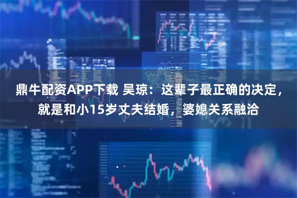 鼎牛配资APP下载 吴琼：这辈子最正确的决定，就是和小15岁丈夫结婚，婆媳关系融洽