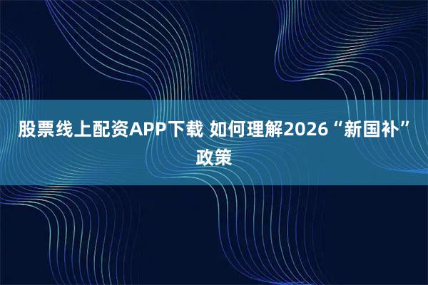 股票线上配资APP下载 如何理解2026“新国补”政策