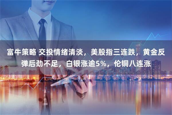 富牛策略 交投情绪清淡，美股指三连跌，黄金反弹后劲不足，白银涨逾5%，伦铜八连涨
